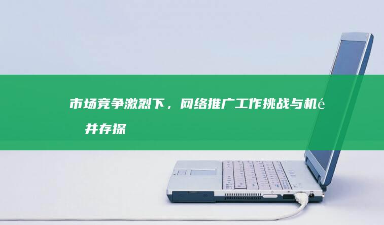 市场竞争激烈下，网络推广工作挑战与机遇并存探析