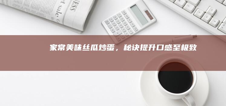 家常美味：丝瓜炒蛋，秘诀提升口感至极致